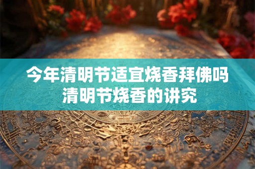 今年清明节适宜烧香拜佛吗 清明节烧香的讲究 今年清明节适宜烧香拜佛吗 清明节烧香的讲究