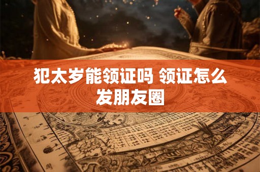 犯太岁能领证吗 领证怎么发朋友圈 犯太岁能领证吗 领证怎么发朋友圈