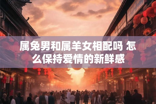 属兔男和属羊女相配吗 怎么保持爱情的新鲜感 属兔男和属羊女相配吗 怎么保持爱情的新鲜感