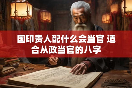国印贵人配什么会当官 适合从政当官的八字