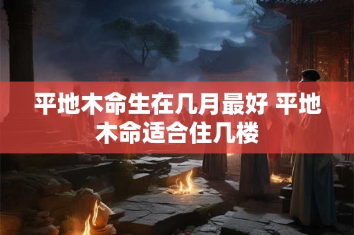 平地木命生在几月最好 平地木命适合住几楼
