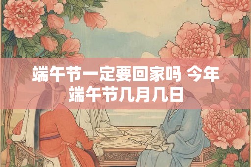 端午节一定要回家吗 今年端午节几月几日 端午节一定要回家吗 今年端午节几月几日
