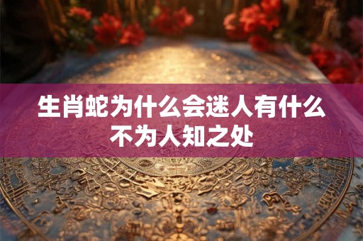 生肖蛇为什么会迷人有什么不为人知之处 生肖蛇为什么会迷人有什么不为人知之处