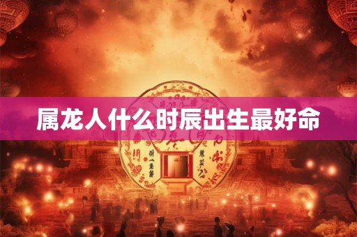 属龙人什么时辰出生最好命 属龙人什么时辰出生最好命