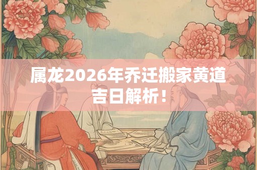 属龙2026年乔迁搬家黄道吉日解析! 属龙2026年乔迁搬家黄道吉日解析!