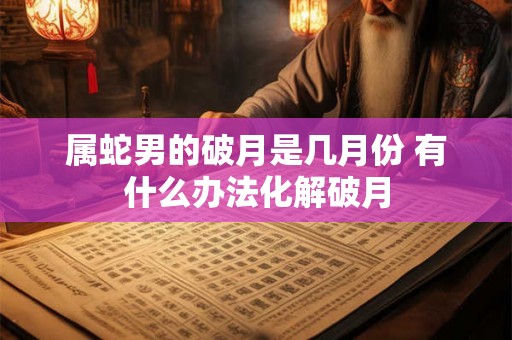 属蛇男的破月是几月份 有什么办法化解破月 属蛇男的破月是几月份 有什么办法化解破月
