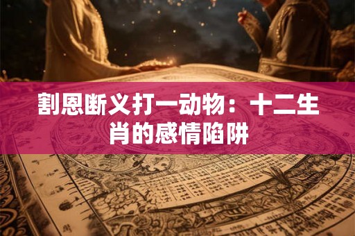 割恩断义打一动物:十二生肖的感情陷阱 割恩断义打一动物:十二生肖的感情陷阱