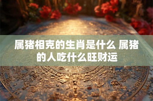 属猪相克的生肖是什么 属猪的人吃什么旺财运