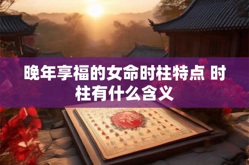 晚年享福的女命时柱特点 时柱有什么含义 晚年享福的女命时柱特点 时柱有什么含义
