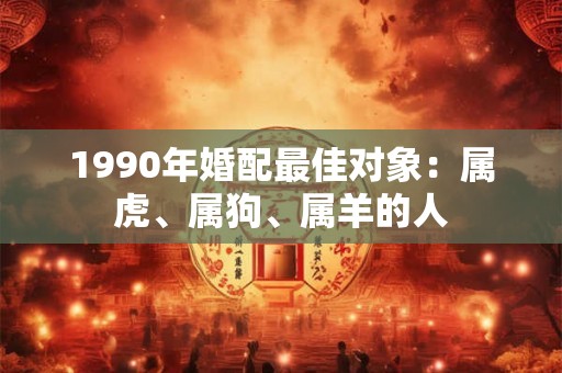 1990年婚配最佳对象:属虎、属狗、属羊的人 1990年婚配最佳对象:属虎、属狗、属羊的人