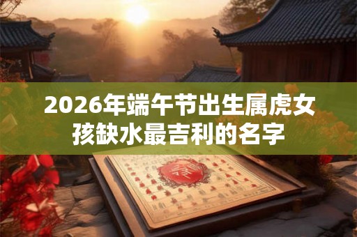 2026年端午节出生属虎女孩缺水最吉利的名字 2026年端午节出生属虎女孩缺水最吉利的名字