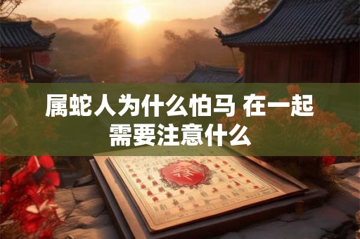 属蛇人为什么怕马 在一起需要注意什么 属蛇人为什么怕马 在一起需要注意什么