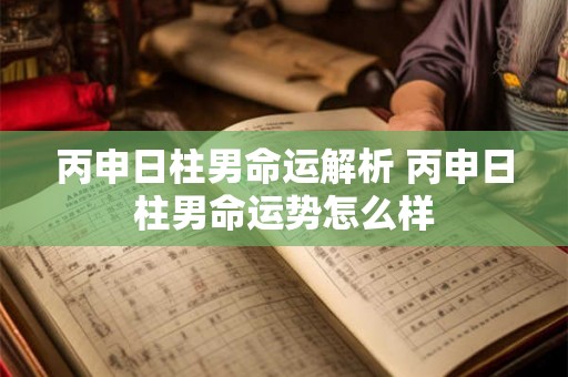 丙申日柱男命运解析 丙申日柱男命运势怎么样 丙申日柱男命运解析 丙申日柱男命运势怎么样