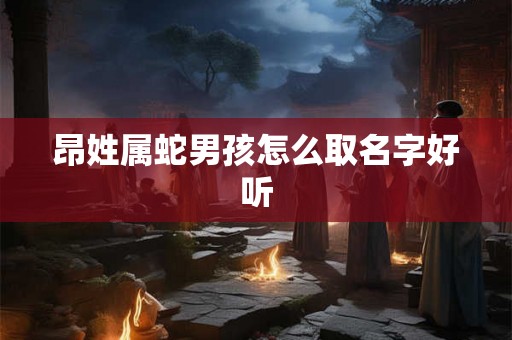 昂姓属蛇男孩怎么取名字好听 昂姓属蛇男孩怎么取名字好听