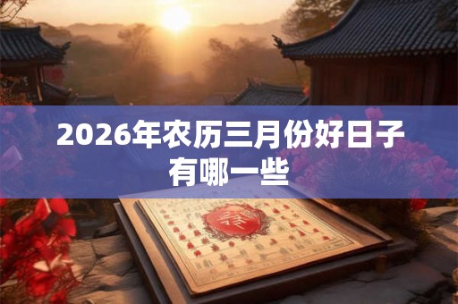 2026年农历三月份好日子有哪一些 2026年农历三月份好日子有哪一些