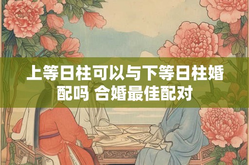上等日柱可以与下等日柱婚配吗 合婚最佳配对 上等日柱可以与下等日柱婚配吗 合婚最佳配对