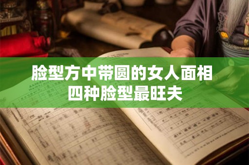 脸型方中带圆的女人面相 四种脸型最旺夫 脸型方中带圆的女人面相 四种脸型最旺夫