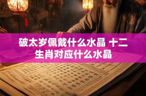 破太岁佩戴什么水晶 十二生肖对应什么水晶 破太岁佩戴什么水晶 十二生肖对应什么水晶
