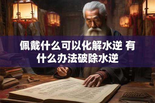 佩戴什么可以化解水逆 有什么办法破除水逆 佩戴什么可以化解水逆 有什么办法破除水逆
