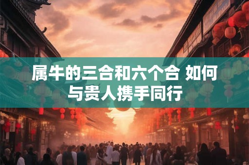 属牛的三合和六个合 如何与贵人携手同行 属牛的三合和六个合 如何与贵人携手同行