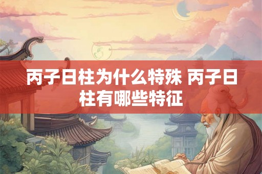 丙子日柱为什么特殊 丙子日柱有哪些特征 丙子日柱为什么特殊 丙子日柱有哪些特征