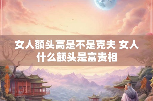 女人额头高是不是克夫 女人什么额头是富贵相