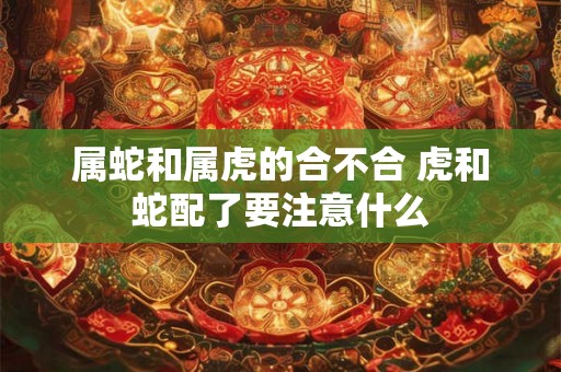 属蛇和属虎的合不合 虎和蛇配了要注意什么 属蛇和属虎的合不合 虎和蛇配了要注意什么