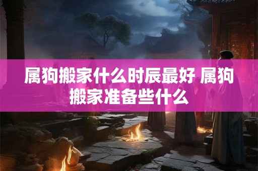 属狗搬家什么时辰最好 属狗搬家准备些什么 属狗搬家什么时辰最好 属狗搬家准备些什么