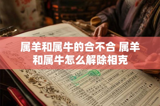 属羊和属牛的合不合 属羊和属牛怎么解除相克 属羊和属牛的合不合 属羊和属牛怎么解除相克