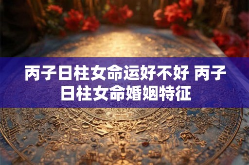 丙子日柱女命运好不好 丙子日柱女命婚姻特征 丙子日柱女命运好不好 丙子日柱女命婚姻特征