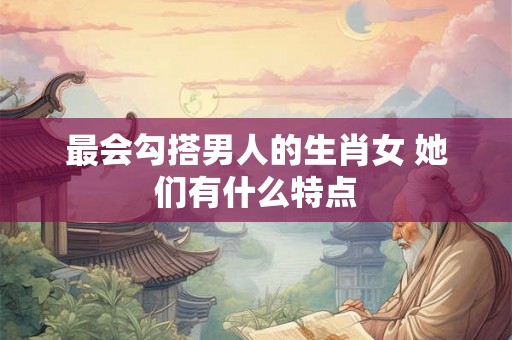 最会勾搭男人的生肖女 她们有什么特点
