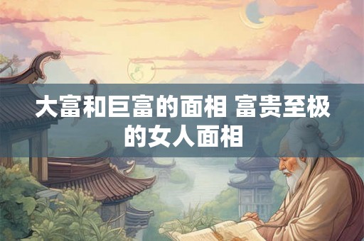 大富和巨富的面相 富贵至极的女人面相 大富和巨富的面相 富贵至极的女人面相