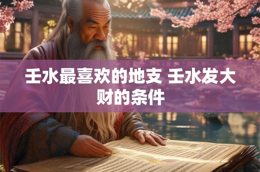 壬水最喜欢的地支 壬水发大财的条件