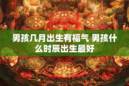 男孩几月出生有福气 男孩什么时辰出生最好 男孩几月出生有福气 男孩什么时辰出生最好