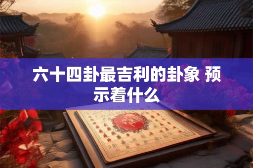 六十四卦最吉利的卦象 预示着什么 六十四卦最吉利的卦象 预示着什么