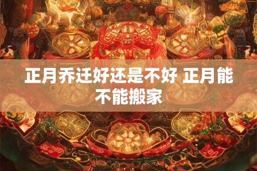 正月乔迁好还是不好 正月能不能搬家 正月乔迁好还是不好 正月能不能搬家