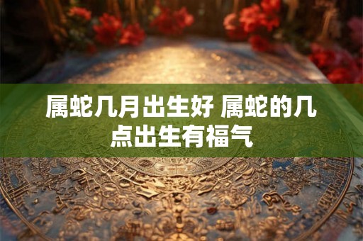 属蛇几月出生好 属蛇的几点出生有福气 属蛇几月出生好 属蛇的几点出生有福气