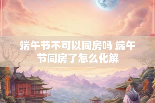 端午节不可以同房吗 端午节同房了怎么化解