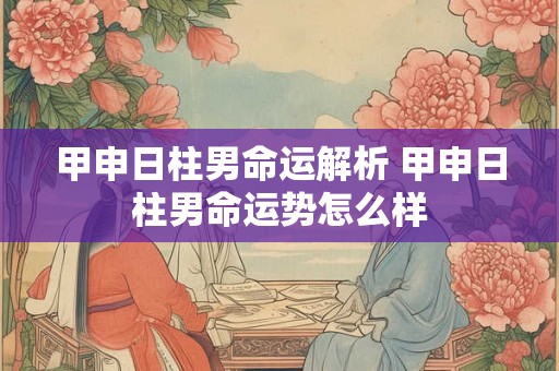 甲申日柱男命运解析 甲申日柱男命运势怎么样