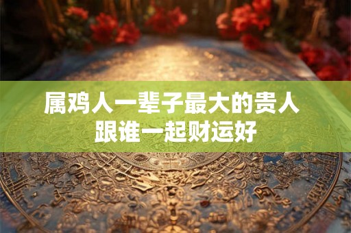 属鸡人一辈子最大的贵人 跟谁一起财运好 属鸡人一辈子最大的贵人 跟谁一起财运好