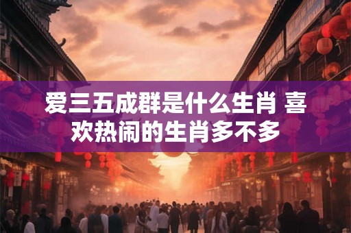 爱三五成群是什么生肖 喜欢热闹的生肖多不多 爱三五成群是什么生肖 喜欢热闹的生肖多不多