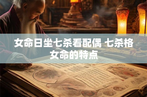 女命日坐七杀看配偶 七杀格女命的特点 女命日坐七杀看配偶 七杀格女命的特点