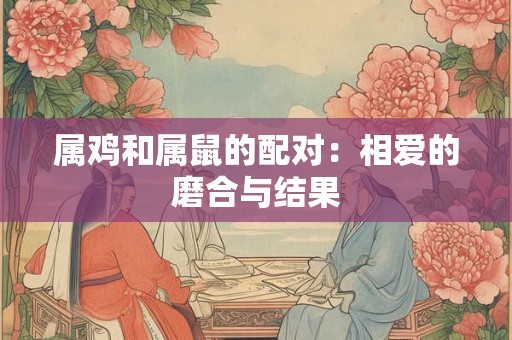 属鸡和属鼠的配对:相爱的磨合与结果 属鸡和属鼠的配对:相爱的磨合与结果