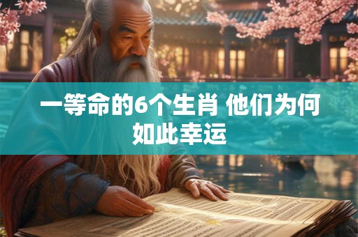 一等命的6个生肖 他们为何如此幸运 一等命的6个生肖 他们为何如此幸运