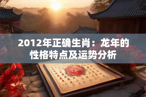 2012年正确生肖:龙年的性格特点及运势分析 2012年正确生肖:龙年的性格特点及运势分析