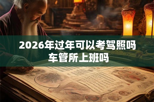 2026年过年可以考驾照吗 车管所上班吗 2026年过年可以考驾照吗 车管所上班吗