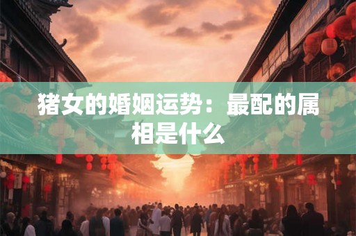 猪女的婚姻运势:最配的属相是什么 猪女的婚姻运势:最配的属相是什么