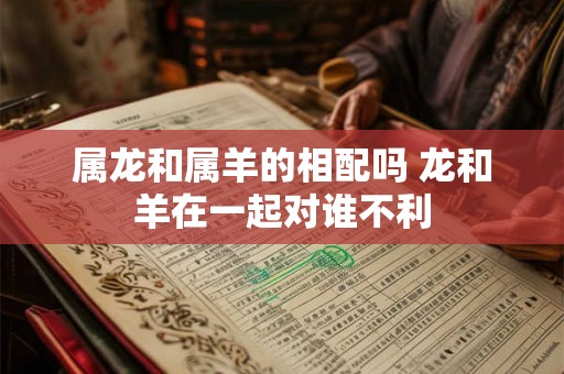 属龙和属羊的相配吗 龙和羊在一起对谁不利 属龙和属羊的相配吗 龙和羊在一起对谁不利