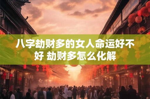 八字劫财多的女人命运好不好 劫财多怎么化解 八字劫财多的女人命运好不好 劫财多怎么化解