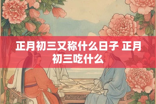正月初三又称什么日子 正月初三吃什么 正月初三又称什么日子 正月初三吃什么